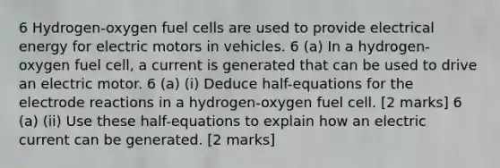 6 Hydrogen-oxygen fuel cells are used to provide electrical energy for electric motors in vehicles. 6 (a) In a hydrogen-oxygen fuel cell, a current is generated that can be used to drive an electric motor. 6 (a) (i) Deduce half-equations for the electrode reactions in a hydrogen-oxygen fuel cell. [2 marks] 6 (a) (ii) Use these half-equations to explain how an electric current can be generated. [2 marks]