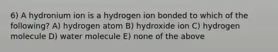 6) A hydronium ion is a hydrogen ion bonded to which of the following? A) hydrogen atom B) hydroxide ion C) hydrogen molecule D) water molecule E) none of the above