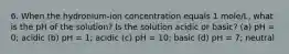 6. When the hydronium-ion concentration equals 1 mole/L, what is the pH of the solution? Is the solution acidic or basic? (a) pH = 0; acidic (b) pH = 1; acidic (c) pH = 10; basic (d) pH = 7; neutral