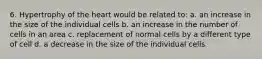 6. Hypertrophy of the heart would be related to: a. an increase in the size of the individual cells b. an increase in the number of cells in an area c. replacement of normal cells by a different type of cell d. a decrease in the size of the individual cells