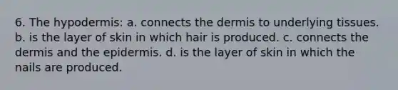 6. <a href='https://www.questionai.com/knowledge/ktsCAWWU5U-the-hypodermis' class='anchor-knowledge'>the hypodermis</a>: a. connects <a href='https://www.questionai.com/knowledge/kEsXbG6AwS-the-dermis' class='anchor-knowledge'>the dermis</a> to underlying tissues. b. is the layer of skin in which hair is produced. c. connects the dermis and <a href='https://www.questionai.com/knowledge/kBFgQMpq6s-the-epidermis' class='anchor-knowledge'>the epidermis</a>. d. is the layer of skin in which the nails are produced.