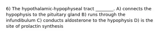 6) The hypothalamic-hypophyseal tract ________. A) connects the hypophysis to the pituitary gland B) runs through the infundibulum C) conducts aldosterone to the hypophysis D) is the site of prolactin synthesis