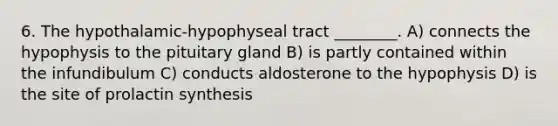 6. The hypothalamic-hypophyseal tract ________. A) connects the hypophysis to the pituitary gland B) is partly contained within the infundibulum C) conducts aldosterone to the hypophysis D) is the site of prolactin synthesis