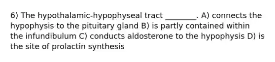 6) The hypothalamic-hypophyseal tract ________. A) connects the hypophysis to the pituitary gland B) is partly contained within the infundibulum C) conducts aldosterone to the hypophysis D) is the site of prolactin synthesis