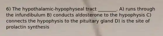 6) The hypothalamic-hypophyseal tract ________. A) runs through the infundibulum B) conducts aldosterone to the hypophysis C) connects the hypophysis to the pituitary gland D) is the site of prolactin synthesis