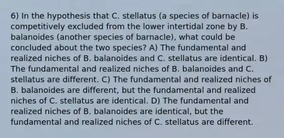 6) In the hypothesis that C. stellatus (a species of barnacle) is competitively excluded from the lower intertidal zone by B. balanoides (another species of barnacle), what could be concluded about the two species? A) The fundamental and realized niches of B. balanoides and C. stellatus are identical. B) The fundamental and realized niches of B. balanoides and C. stellatus are different. C) The fundamental and realized niches of B. balanoides are different, but the fundamental and realized niches of C. stellatus are identical. D) The fundamental and realized niches of B. balanoides are identical, but the fundamental and realized niches of C. stellatus are different.