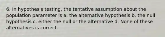 6. In hypothesis testing, the tentative assumption about the population parameter is a. the alternative hypothesis b. the null hypothesis c. either the null or the alternative d. None of these alternatives is correct.