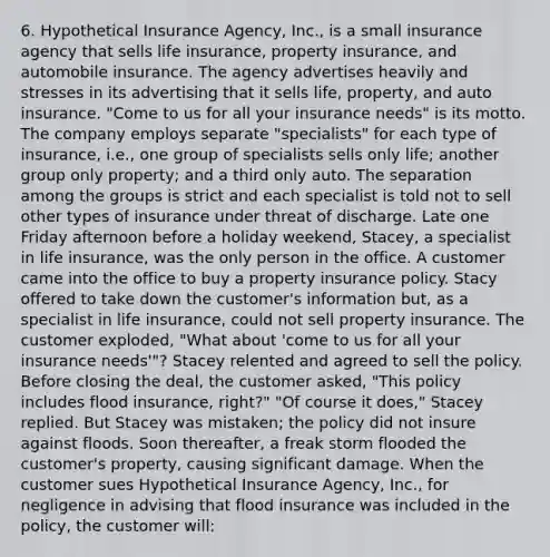 6. Hypothetical Insurance Agency, Inc., is a small insurance agency that sells life insurance, property insurance, and automobile insurance. The agency advertises heavily and stresses in its advertising that it sells life, property, and auto insurance. "Come to us for all your insurance needs" is its motto. The company employs separate "specialists" for each type of insurance, i.e., one group of specialists sells only life; another group only property; and a third only auto. The separation among the groups is strict and each specialist is told not to sell other types of insurance under threat of discharge. Late one Friday afternoon before a holiday weekend, Stacey, a specialist in life insurance, was the only person in the office. A customer came into the office to buy a property insurance policy. Stacy offered to take down the customer's information but, as a specialist in life insurance, could not sell property insurance. The customer exploded, "What about 'come to us for all your insurance needs'"? Stacey relented and agreed to sell the policy. Before closing the deal, the customer asked, "This policy includes flood insurance, right?" "Of course it does," Stacey replied. But Stacey was mistaken; the policy did not insure against floods. Soon thereafter, a freak storm flooded the customer's property, causing significant damage. When the customer sues Hypothetical Insurance Agency, Inc., for negligence in advising that flood insurance was included in the policy, the customer will: