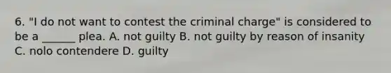 6. "I do not want to contest the criminal charge" is considered to be a ______ plea. A. not guilty B. not guilty by reason of insanity C. nolo contendere D. guilty