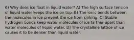 6) Why does ice float in liquid water? A) The high surface tension of liquid water keeps the ice on top. B) The ionic bonds between the molecules in ice prevent the ice from sinking. C) Stable hydrogen bonds keep water molecules of ice farther apart than water molecules of liquid water. D) The crystalline lattice of ice causes it to be denser than liquid water.