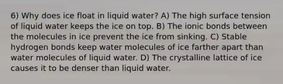 6) Why does ice float in liquid water? A) The high surface tension of liquid water keeps the ice on top. B) The <a href='https://www.questionai.com/knowledge/kvOuFG6fy1-ionic-bonds' class='anchor-knowledge'>ionic bonds</a> between the molecules in ice prevent the ice from sinking. C) Stable hydrogen bonds keep water molecules of ice farther apart than water molecules of liquid water. D) The crystalline lattice of ice causes it to be denser than liquid water.