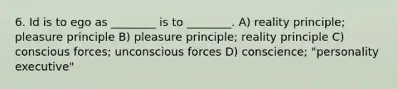 6. Id is to ego as ________ is to ________. A) reality principle; pleasure principle B) pleasure principle; reality principle C) conscious forces; unconscious forces D) conscience; "personality executive"