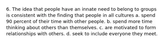 6. The idea that people have an innate need to belong to groups is consistent with the finding that people in all cultures a. spend 90 percent of their time with other people. b. spend more time thinking about others than themselves. c. are motivated to form relationships with others. d. seek to include everyone they meet.