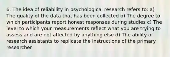 6. The idea of reliability in psychological research refers to: a) The quality of the data that has been collected b) The degree to which participants report honest responses during studies c) The level to which your measurements reflect what you are trying to assess and are not affected by anything else d) The ability of research assistants to replicate the instructions of the primary researcher