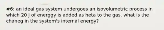 #6: an ideal gas system undergoes an isovolumetric process in which 20 J of energgy is added as heta to the gas. what is the chaneg in the system's internal energy?