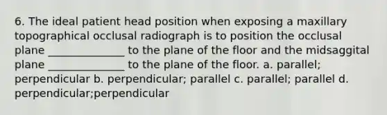 6. The ideal patient head position when exposing a maxillary topographical occlusal radiograph is to position the occlusal plane ______________ to the plane of the floor and the midsaggital plane ______________ to the plane of the floor. a. parallel; perpendicular b. perpendicular; parallel c. parallel; parallel d. perpendicular;perpendicular