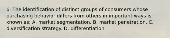 6. The identification of distinct groups of consumers whose purchasing behavior differs from others in important ways is known as: A. market segmentation. B. market penetration. C. diversification strategy. D. differentiation.