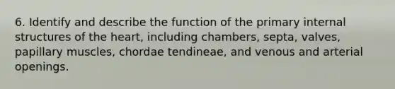 6. Identify and describe the function of the primary internal structures of the heart, including chambers, septa, valves, papillary muscles, chordae tendineae, and venous and arterial openings.