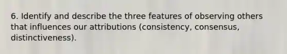 6. Identify and describe the three features of observing others that influences our attributions (consistency, consensus, distinctiveness).