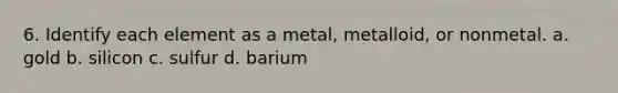 6. Identify each element as a metal, metalloid, or nonmetal. a. gold b. silicon c. sulfur d. barium