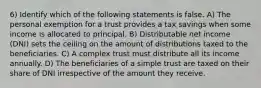 6) Identify which of the following statements is false. A) The personal exemption for a trust provides a tax savings when some income is allocated to principal. B) Distributable net income (DNI) sets the ceiling on the amount of distributions taxed to the beneficiaries. C) A complex trust must distribute all its income annually. D) The beneficiaries of a simple trust are taxed on their share of DNI irrespective of the amount they receive.