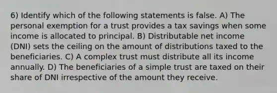 6) Identify which of the following statements is false. A) The personal exemption for a trust provides a tax savings when some income is allocated to principal. B) Distributable net income (DNI) sets the ceiling on the amount of distributions taxed to the beneficiaries. C) A complex trust must distribute all its income annually. D) The beneficiaries of a simple trust are taxed on their share of DNI irrespective of the amount they receive.