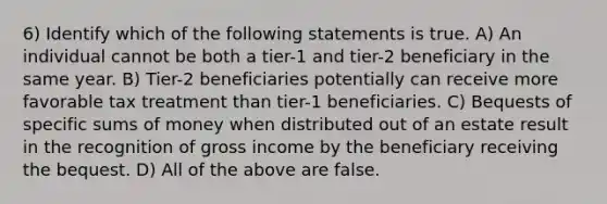 6) Identify which of the following statements is true. A) An individual cannot be both a tier-1 and tier-2 beneficiary in the same year. B) Tier-2 beneficiaries potentially can receive more favorable tax treatment than tier-1 beneficiaries. C) Bequests of specific sums of money when distributed out of an estate result in the recognition of gross income by the beneficiary receiving the bequest. D) All of the above are false.