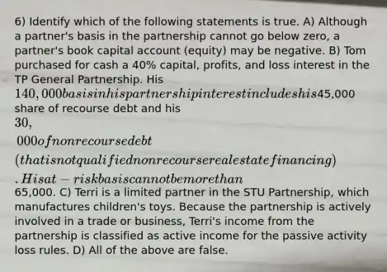 6) Identify which of the following statements is true. A) Although a partner's basis in the partnership cannot go below zero, a partner's book capital account (equity) may be negative. B) Tom purchased for cash a 40% capital, profits, and loss interest in the TP General Partnership. His 140,000 basis in his partnership interest includes his45,000 share of recourse debt and his 30,000 of nonrecourse debt (that is not qualified nonrecourse real estate financing). His at-risk basis cannot be more than65,000. C) Terri is a limited partner in the STU Partnership, which manufactures children's toys. Because the partnership is actively involved in a trade or business, Terri's income from the partnership is classified as active income for the passive activity loss rules. D) All of the above are false.