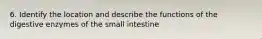 6. Identify the location and describe the functions of the digestive enzymes of the small intestine