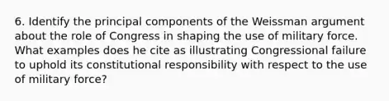 6. Identify the principal components of the Weissman argument about the role of Congress in shaping the use of military force. What examples does he cite as illustrating Congressional failure to uphold its constitutional responsibility with respect to the use of military force?