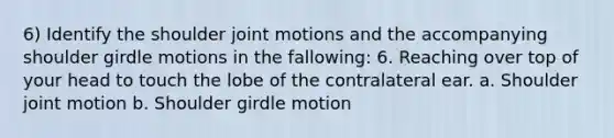 6) Identify the shoulder joint motions and the accompanying shoulder girdle motions in the fallowing: 6. Reaching over top of your head to touch the lobe of the contralateral ear. a. Shoulder joint motion b. Shoulder girdle motion