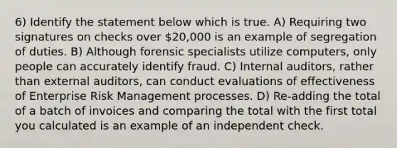 6) Identify the statement below which is true. A) Requiring two signatures on checks over 20,000 is an example of segregation of duties. B) Although forensic specialists utilize computers, only people can accurately identify fraud. C) Internal auditors, rather than external auditors, can conduct evaluations of effectiveness of Enterprise Risk Management processes. D) Re-adding the total of a batch of invoices and comparing the total with the first total you calculated is an example of an independent check.