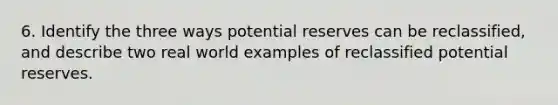 6. Identify the three ways potential reserves can be reclassified, and describe two real world examples of reclassified potential reserves.