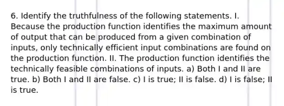 6. Identify the truthfulness of the following statements. I. Because the production function identifies the maximum amount of output that can be produced from a given combination of inputs, only technically efficient input combinations are found on the production function. II. The production function identifies the technically feasible combinations of inputs. a) Both I and II are true. b) Both I and II are false. c) I is true; II is false. d) I is false; II is true.