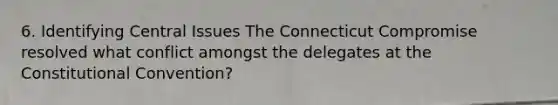 6. Identifying Central Issues The Connecticut Compromise resolved what conflict amongst the delegates at the Constitutional Convention?