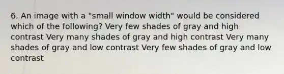 6. An image with a "small window width" would be considered which of the following? Very few shades of gray and high contrast Very many shades of gray and high contrast Very many shades of gray and low contrast Very few shades of gray and low contrast