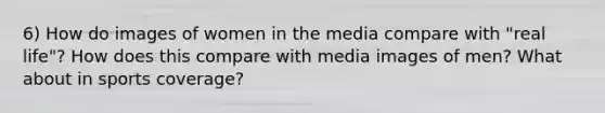 6) How do images of women in the media compare with "real life"? How does this compare with media images of men? What about in sports coverage?