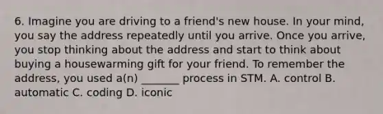 6. Imagine you are driving to a friend's new house. In your mind, you say the address repeatedly until you arrive. Once you arrive, you stop thinking about the address and start to think about buying a housewarming gift for your friend. To remember the address, you used a(n) _______ process in STM. A. control B. automatic C. coding D. iconic