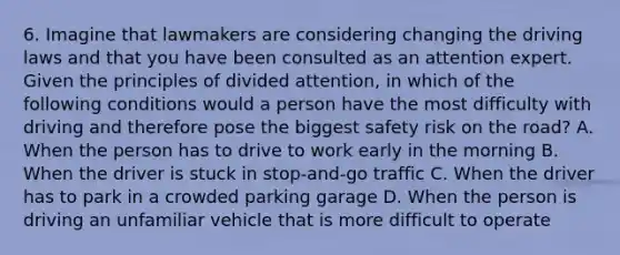 6. Imagine that lawmakers are considering changing the driving laws and that you have been consulted as an attention expert. Given the principles of divided attention, in which of the following conditions would a person have the most difficulty with driving and therefore pose the biggest safety risk on the road? A. When the person has to drive to work early in the morning B. When the driver is stuck in stop-and-go traffic C. When the driver has to park in a crowded parking garage D. When the person is driving an unfamiliar vehicle that is more difficult to operate