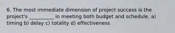 6. The most immediate dimension of project success is the project's __________ in meeting both budget and schedule. a) timing b) delay c) totality d) effectiveness