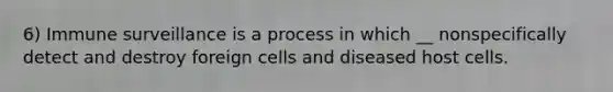 6) Immune surveillance is a process in which __ nonspecifically detect and destroy foreign cells and diseased host cells.