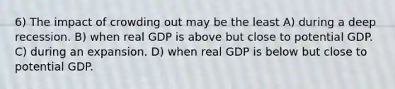 6) The impact of crowding out may be the least A) during a deep recession. B) when real GDP is above but close to potential GDP. C) during an expansion. D) when real GDP is below but close to potential GDP.