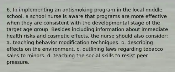 6. In implementing an antismoking program in the local middle school, a school nurse is aware that programs are more effective when they are consistent with the developmental stage of the target age group. Besides including information about immediate health risks and cosmetic effects, the nurse should also consider: a. teaching behavior modification techniques. b. describing effects on the environment. c. outlining laws regarding tobacco sales to minors. d. teaching the social skills to resist peer pressure.