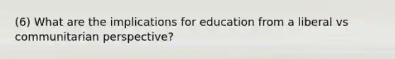 (6) What are the implications for education from a liberal vs communitarian perspective?