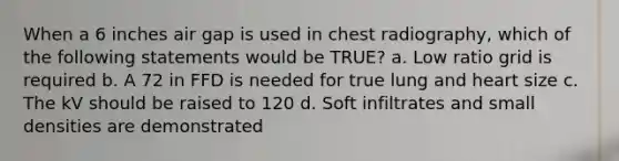 When a 6 inches air gap is used in chest radiography, which of the following statements would be TRUE? a. Low ratio grid is required b. A 72 in FFD is needed for true lung and heart size c. The kV should be raised to 120 d. Soft infiltrates and small densities are demonstrated