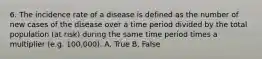 6. The incidence rate of a disease is defined as the number of new cases of the disease over a time period divided by the total population (at risk) during the same time period times a multiplier (e.g. 100,000). A. True B. False