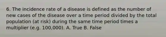 6. The incidence rate of a disease is defined as the number of new cases of the disease over a time period divided by the total population (at risk) during the same time period times a multiplier (e.g. 100,000). A. True B. False