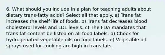 6. What should you include in a plan for teaching adults about dietary trans-fatty acids? Select all that apply. a) Trans fat increases the shelf-life of foods. b) Trans fat decreases blood cholesterol levels and LDL levels. c) The FDA mandates that trans fat content be listed on all food labels. d) Check for hydrogenated vegetable oils on food labels. e) Vegetable oil sprays used for cooking are high in trans fats.