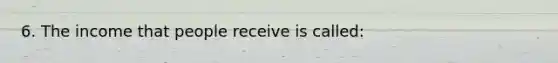 6. The income that people receive is called: