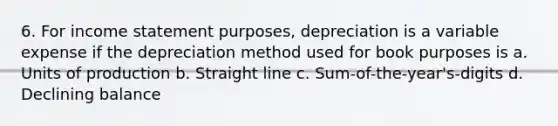 6. For <a href='https://www.questionai.com/knowledge/kCPMsnOwdm-income-statement' class='anchor-knowledge'>income statement</a> purposes, depreciation is a variable expense if the depreciation method used for book purposes is a. Units of production b. Straight line c. Sum-of-the-year's-digits d. Declining balance